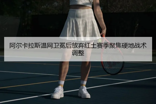 阿尔卡拉斯温网卫冕后放弃红土赛季聚焦硬地战术调整